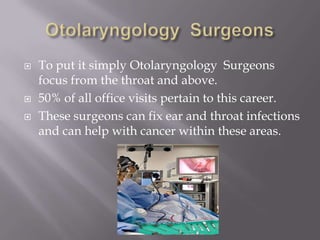  To put it simply Otolaryngology Surgeons
focus from the throat and above.
 50% of all office visits pertain to this career.
 These surgeons can fix ear and throat infections
and can help with cancer within these areas.
 