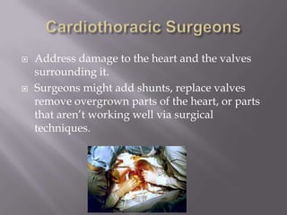  Address damage to the heart and the valves
surrounding it.
 Surgeons might add shunts, replace valves
remove overgrown parts of the heart, or parts
that aren’t working well via surgical
techniques.
 