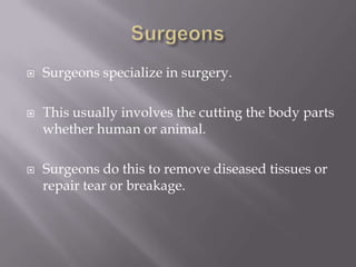  Surgeons specialize in surgery.
 This usually involves the cutting the body parts
whether human or animal.
 Surgeons do this to remove diseased tissues or
repair tear or breakage.
 