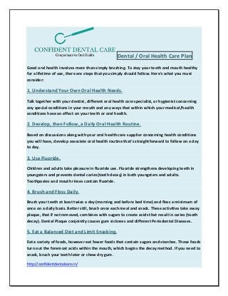 Dental / Oral Health Care Plan
Good oral health involves more than simply brushing. To stay your teeth and mouth healthy
for a lifetime of use, there are steps that you simply should follow. Here's what you must
consider:
1. Understand Your Own Oral Health Needs.
Talk together with your dentist, different oral health care specialist, or hygienist concerning
any special conditions in your mouth and any ways that within which your medical/health
conditions have an effect on your teeth or oral health.
2. Develop, then Follow, a Daily Oral Health Routine.
Based on discussions along with your oral health care supplier concerning health conditions
you will have, develop associate oral health routine that's straightforward to follow on a day
to day.
3. Use Fluoride.
Children and adults take pleasure in fluoride use. Fluoride strengthens developing teeth in
youngsters and prevents dental caries(tooth decay) in both youngsters and adults.
Toothpastes and mouth rinses contain fluoride.
4. Brush and Floss Daily.
Brush your teeth at least twice a day (morning and before bed time) and floss a minimum of
once on a daily basis. Better still, brush once each meal and snack. These activities take away
plaque, that if not removed, combines with sugars to create acids that result in caries (tooth
decay). Dental Plaque conjointly causes gum sickness and different Periodontal Diseases.
5. Eat a Balanced Diet and Limit Snacking.
Eat a variety of foods, however eat fewer foods that contain sugars and starches. These foods
turn out the foremost acids within the mouth, which begins the decay method. If you need to
snack, brush your teeth later or chew dry gum.
http://confidentdentalcare.in/
 