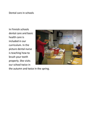 Dental care in schools




In Finnish schools
dental care and basic
health care is
included in our
curriculum. In the
picture dental nurse
is teaching how to
brush your teeth
properly. She visits
our school twice in
the autumn and twice in the spring.
 