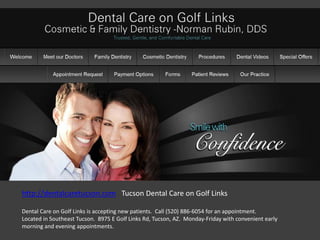 http://dentalcaretucson.com Tucson Dental Care on Golf Links

Dental Care on Golf Links is accepting new patients. Call (520) 886-6054 for an appointment.
Located in Southeast Tucson. 8975 E Golf Links Rd, Tucson, AZ. Monday-Friday with convenient early
morning and evening appointments.
 
