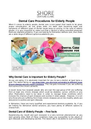             
Dental Care Procedures for Elderly People
When it comes to elderly people, dental care is one aspect that needs to be given
proper consideration. As one grows older, his teeth start becoming weak and
symptoms of different types of dental issues keep on arising. In the case of elderly
people, it is very important to make sure that a dentist is being consulted whenever
there are slightest problems. If you are looking for Edmonton denture care, then there
are a wide range of different options available to you:
Why Dental Care is Important for Elderly People?
As you are aging, it is absolutely important for you to see a dentist at least twice a
year. The reason being, as you grow older, you are more vulnerable to different types
of gum disease and dry mouth syndrome. This risk gets increased if you are suffering
from some of the chronic ailments.
A recent study has revealed people who are over the age group of 65 are suffering
from at least one chronic disease which could be diabetes, cancer, arthritis or any
other. Medications need to be taken in order to manage these conditions which
increase the chances of gum diseases and cavities in older people. However, it is not
only those who are suffering from these chronic diseases are at risk; healthy adults are
also prone to cavities and gum diseases.
In Edmonton, there are many qualified and experienced dentists available. So, if you
are looking for Edmonton dental solutions, you have plenty of different options to
choose from.
Dental Care of Elderly People – Few facts
Experiencing dry mouth and gum recession is a very common phenomenon as you
start growing older. Both of these conditions make you susceptible to the attack of
gum diseases and developing cavities. The reason why it escalates to such a situation
 
