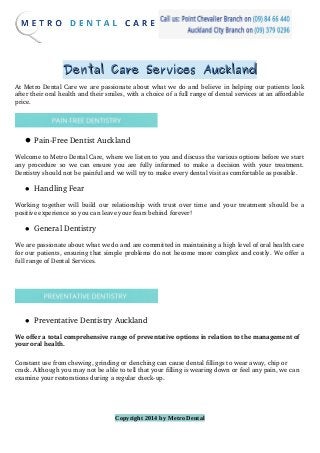 Dental Care Services AucklandDental Care Services Auckland
At Metro Dental Care we are passionate about what we do and believe in helping our patients look
after their oral health and their smiles, with a choice of a full range of dental services at an affordable
price.
 Pain­Free Dentist Auckland
Welcome to Metro Dental Care, where we listen to you and discuss the various options before we start
any procedure so we can ensure you are fully informed to make a decision with your treatment.
Dentistry should not be painful and we will try to make every dental visit as comfortable as possible.
 Handling Fear
Working together will build our relationship with trust over time and your treatment should be a
positive experience so you can leave your fears behind forever!
 General Dentistry
We are passionate about what we do and are committed in maintaining a high level of oral health care
for our patients, ensuring that simple problems do not become more complex and costly. We offer a
full range of Dental Services.
 Preventative Dentistry Auckland
We offer a total comprehensive range of preventative options in relation to the management of 
your oral health.
Constant use from chewing, grinding or clenching can cause dental fillings to wear away, chip or 
crack. Although you may not be able to tell that your filling is wearing down or feel any pain, we can 
examine your restorations during a regular check­up.
Copyright 2014 by Metro Dental
 