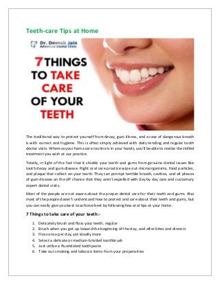 Teeth-care Tips at Home
The traditional way to protect yourself from decay, gum illness, and a case of dangerous breath
is with correct oral hygiene. This is often simply achieved with daily tending and regular tooth
doctor visits. Whereas your home care routine is in your hands, you'll be able to realize the skilled
treatment you wish at our practice.
Totally, in light of the fact that it shields your teeth and gums from genuine dental issues like
tooth decay and gum disease. Right oral care practice wipe out microorganisms, food particles,
and plaque that collect on your teeth. They can prompt terrible breath, cavities, and all phases
of gum disease on the off chance that they aren't expelled with day by day care and customary
expert dental visits.
Most of the people are not aware about the proper dental care for their teeth and gums. Also
most of the people doesn’t understand how to protect and care about their teeth and gums, but
you can easily give you best to achieve best by following few oral tips at your home.
7 Things to take care of your teeth:-
1. Delicately brush and floss your teeth, regular
2. Brush when you get up toward the beginning of the day, and after bites and dinners
3. Floss once per day, yet ideally more
4. Select a delicate or medium-bristled toothbrush
5. Just utilize a fluoridated toothpaste
6. Take out smoking and tobacco items from your propensities
 