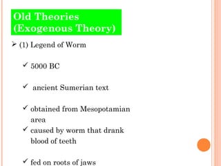 Old Theories 
(Exogenous Theory) 
 (1) Legend of Worm 
 5000 BC 
 ancient Sumerian text 
 obtained from Mesopotamian 
area 
 caused by worm that drank 
blood of teeth 
 fed on roots of jaws 
 