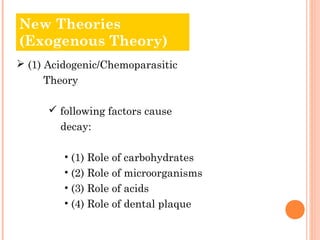 NOledw T Thheeoorrieiess 
(Exogenous Theory) 
 (1) Acidogenic/Chemoparasitic 
Theory 
 following factors cause 
decay: 
• (1) Role of carbohydrates 
• (2) Role of microorganisms 
• (3) Role of acids 
• (4) Role of dental plaque 
 