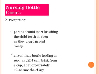 Nursing Bottle 
Caries 
 Prevention: 
 parent should start brushing 
the child teeth as soon 
as they erupt in oral 
cavity 
 discontinue bottle feeding as 
soon as child can drink from 
a cup, at approximately 
12-15 months of age 
 