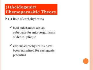 (1)Acidogenic/
Old Theories
Chemoparasitic Theory
 (1) Role of carbohydrates

    food substances act as
     substrate for microorganisms
     of dental plaque

    various carbohydrates have
     been examined for cariogenic
     potential
 