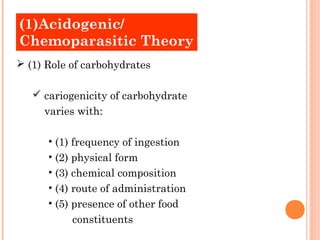 (1)Acidogenic/
Old Theories
Chemoparasitic Theory
 (1) Role of carbohydrates

    cariogenicity of carbohydrate
     varies with:

      • (1) frequency of ingestion
      • (2) physical form
      • (3) chemical composition
      • (4) route of administration
      • (5) presence of other food
           constituents
 