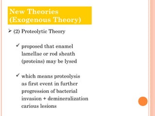 New Theories
Old Theories
(Exogenous Theory)
 (2) Proteolytic Theory

    proposed that enamel
     lamellae or rod sheath
     (proteins) may be lysed

    which means proteolysis
     as first event in further
     progression of bacterial
     invasion + demineralization
     carious lesions
 