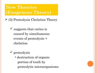 New Theories
Old Theories
(Exogenous Theory)
 (3) Proteolysis Chelation Theory

    suggests that caries is
     caused by simultaneous
     events of proteolysis +
     chelation

    proteolysis
      • destruction of organic
        portion of tooth by
        proteolytic microorganisms
 