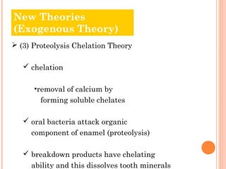 New Theories
Old Theories
(Exogenous Theory)
 (3) Proteolysis Chelation Theory

    chelation

      •removal of calcium by
        forming soluble chelates

    oral bacteria attack organic
     component of enamel (proteolysis)

    breakdown products have chelating
     ability and this dissolves tooth minerals
 