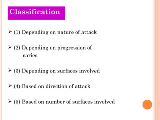 Classification
Old Theories

 (1) Depending on nature of attack

 (2) Depending on progression of
      caries

 (3) Depending on surfaces involved

 (4) Based on direction of attack

 (5) Based on number of surfaces involved
 
