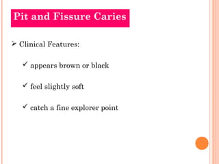 Pit and Fissure Caries

 Clinical Features:

    appears brown or black

    feel slightly soft

    catch a fine explorer point
 