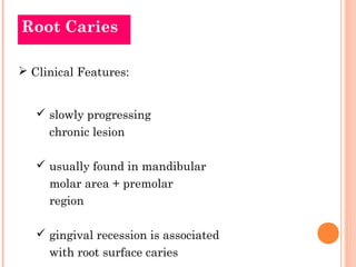 Root Caries

 Clinical Features:


    slowly progressing
     chronic lesion

    usually found in mandibular
     molar area + premolar
     region

    gingival recession is associated
     with root surface caries
 