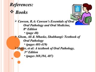 References:
 Books
   Cawson, R.A: Cawson’s Essentials of Oral
       Oral Pathology and Oral Medicine,
       8th Edition
        • (page 40)
   Ghom, Ali & Mhaske, Shubhangi: Textbook of
       Oral Pathology
        • (pages 401-419)
  Shafer, et al: A textbook of Oral Pathology,
        3rd Edition
        • (pages 369,394, 407)
 