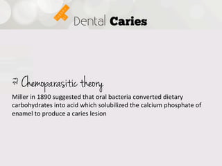 Dental Caries




!  Chemoparasitic theory
Miller  in  1890  suggested  that  oral  bacteria  converted  dietary  
carbohydrates  into  acid  which  solubilized  the  calcium  phosphate  of  
enamel  to  produce  a  caries  lesion
 