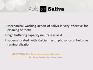 Role of Saliva


!   Mechanical   washing   ac4on   of   saliva   is   very   eﬀec4ve   for  
    cleaning  of  teeth
!   high  buﬀering  capacity  neutralizes  acid
!   supersaturated   with   Calcium   and   phosphorus   helps   in  
    remineraliza4on

      Salivary  ﬂow  rate:  0.8  mm  /min  on  upper  labial  surface
                                                            5.0  -­‐  8.0  mm/min  on  lower  lingual  surface
 