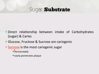 Sugar Substrate



!   Direct   rela4onship   between   intake   of   Carbohydrates  
    (sugar)  &  Caries
!   Glucose,  Fructose  &  Sucrose  are  cariogenic  
! Sucrose  is  the  most  cariogenic  sugar
     •   fermentable
     • easily  penetrates  plaque
 