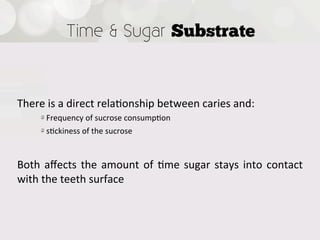 Time & Sugar Substrate



There  is  a  direct  rela4onship  between  caries  and:
      !  Frequency  of  sucrose  consump4on
      !  s4ckiness  of  the  sucrose

Both   aﬀects   the   amount   of   4me   sugar   stays   into   contact  
with  the  teeth  surface
 