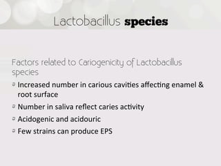 Lactobacillus species


Factors related to Cariogenicity of Lactobacillus
species
!   Increased  number  in  carious  cavi4es  aﬀec4ng  enamel  &  
    root  surface
!   Number  in  saliva  reﬂect  caries  ac4vity
! Acidogenic  and  acidouric
!   Few  strains  can  produce  EPS

 