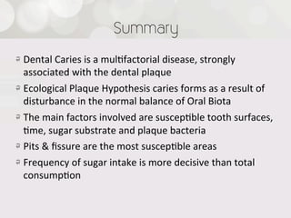 Summary
!   Dental  Caries  is  a  mul4factorial  disease,  strongly  
    associated  with  the  dental  plaque
!   Ecological  Plaque  Hypothesis  caries  forms  as  a  result  of  
    disturbance  in  the  normal  balance  of  Oral  Biota
!   The  main  factors  involved  are  suscep4ble  tooth  surfaces,  
    4me,  sugar  substrate  and  plaque  bacteria
!   Pits  &  ﬁssure  are  the  most  suscep4ble  areas
!   Frequency  of  sugar  intake  is  more  decisive  than  total  
    consump4on
 
