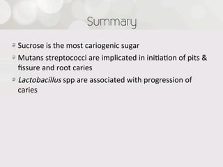 Summary
!   Sucrose  is  the  most  cariogenic  sugar
! Mutans  streptococci  are  implicated  in  ini4a4on  of  pits  &  
    ﬁssure  and  root  caries
!   Lactobacillus  spp  are  associated  with  progression  of  
    caries
 