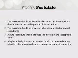 Koch s Postulate


1.  The  microbes  should  be  found  in  all  cases  of  the  disease  with  a  
    distribu4on  corresponding  to  the  observed  lesions
2.  The  microbes  should  be  grown  on  laboratory  media  for  several  
    subcultures
3.  A  pure  subculture  should  produce  the  disease  in  the  suscep4ble  
    animal
4.  A  high  an4body  4ter  to  the  microbe  should  be  detected  during  
    infec4on;  this  may  provide  protec4on  on  subsequent  reinfec4on
 