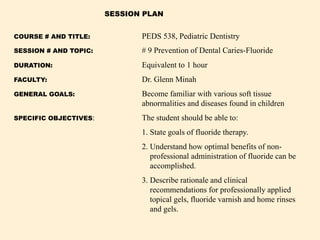 COURSE # AND TITLE: PEDS 538, Pediatric Dentistry
SESSION # AND TOPIC: # 9 Prevention of Dental Caries-Fluoride
DURATION: Equivalent to 1 hour
FACULTY: Dr. Glenn Minah
GENERAL GOALS: Become familiar with various soft tissue
abnormalities and diseases found in children
SPECIFIC OBJECTIVES: The student should be able to:
1. State goals of fluoride therapy.
2. Understand how optimal benefits of non-
professional administration of fluoride can be
accomplished.
3. Describe rationale and clinical
recommendations for professionally applied
topical gels, fluoride varnish and home rinses
and gels.
SESSION PLAN
 