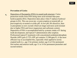 Prevention of Caries
Deposition of fluorapatite (FHA) in sound tooth structure: Caries
protection results from FHA being more acid resistant than pure
hydroxyapatite (HA). Deposition takes place when F replaces hydroxyl
groups in HA. This can occur pre- or post-eruption at neutral pH, or
post-eruptively at neutral or acidic pH. At low pH, HA dissolves, then
re-precipitates as new crystals which are larger and more acid-resistant
due to higher FHA and lower magnesium and carbonate content.
Deposition of FHA is accomplished both by systemic intake of F during
tooth development, and topical F administration after eruption.
Professional topical F treatments with concentrated acidulated phosphate
fluoride (APF) gels (2.72% APF gel contains 12,300 ppm F), is the most
efficient way to accomplish this, especially when applied to newly
erupted teeth (i.e., age 2 for primary molars; age 6 to 8 for permanent
first molars and anterior teeth; age 11 to 14 for permanent premolars and
second molars).
1.
TEXT
 