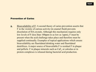 Bioavailability of F: A second theory of caries prevention asserts that
F in the vicinity of carious activity (in enamel fluid) prevents
dissolution of HA crystals. Although this mechanism requires only
low levels of F (less than 100ppm to as low as 1ppm), F must be
present when the acid challenge takes place and therefore must be
supplied continually. Examples of topical applications which ensure
bioavailability are fluoridated drinking water and fluoridated
dentifrices. A major source of bioavailable F is residual F in plaque
and pellicle. F in plaque minerals such as CaF2 or calculus or in
protein complexes is released during bacterial acid production.
Prevention of Caries
2.
TEXT
 