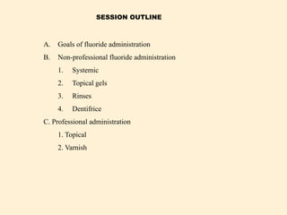 A. Goals of fluoride administration
B. Non-professional fluoride administration
1. Systemic
2. Topical gels
3. Rinses
4. Dentifrice
C. Professional administration
1. Topical
2. Varnish
SESSION OUTLINE
 