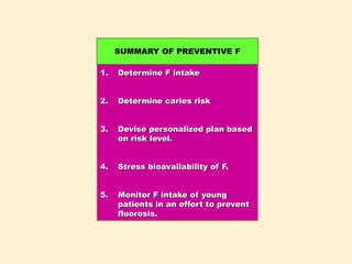 1. Determine F intake
2. Determine caries risk
3. Devise personalized plan based
on risk level.
4. Stress bioavailability of F.
5. Monitor F intake of young
patients in an effort to prevent
fluorosis.
SUMMARY OF PREVENTIVE F
 