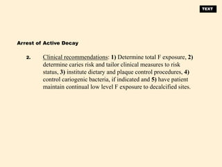 Clinical recommendations: 1) Determine total F exposure, 2)
determine caries risk and tailor clinical measures to risk
status, 3) institute dietary and plaque control procedures, 4)
control cariogenic bacteria, if indicated and 5) have patient
maintain continual low level F exposure to decalcified sites.
Arrest of Active Decay
2.
TEXT
 