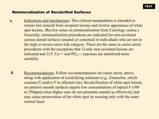Indications and mechanisms: This clinical manipulation is intended to
restore lost mineral from incipient lesions and reverse appearance of white
spot lesions. (Review notes on remineralization from Cariology course.)
Generally, remineralization procedures are indicated for non-cavitated
carious dental surfaces (enamel or cemental) in individuals who are not in
the high or severe caries risk category. These are the same as caries arrest
procedures with the exceptions that 1) only non-cavitated lesions are
indicated and 2) F, Ca++ and PO4--- exposure are monitored more
carefully.
Recommendations: Follow recommendations for caries arrest, above,
along with application of recalcifying solutions (e.g., Enamelon, which
contains F) and/or F to affected sites. Recalcification of white spot lesions
on anterior smooth surfaces require low concentrations of topical F (100
to 250ppm) since higher ones do not penetrate enamel as effectively and
may cause preservation of the white spot by reacting only with the outer
enamel layer.
Remineralization of Decalcified Surfaces
1.
2.
TEXT
 