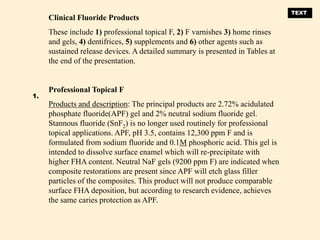 Clinical Fluoride Products
These include 1) professional topical F, 2) F varnishes 3) home rinses
and gels, 4) dentifrices, 5) supplements and 6) other agents such as
sustained release devices. A detailed summary is presented in Tables at
the end of the presentation.
Professional Topical F
Products and description: The principal products are 2.72% acidulated
phosphate fluoride(APF) gel and 2% neutral sodium fluoride gel.
Stannous fluoride (SnF2) is no longer used routinely for professional
topical applications. APF, pH 3.5, contains 12,300 ppm F and is
formulated from sodium fluoride and 0.1M phosphoric acid. This gel is
intended to dissolve surface enamel which will re-precipitate with
higher FHA content. Neutral NaF gels (9200 ppm F) are indicated when
composite restorations are present since APF will etch glass filler
particles of the composites. This product will not produce comparable
surface FHA deposition, but according to research evidence, achieves
the same caries protection as APF.
1.
TEXT
 