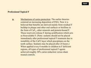 Mechanisms of caries protection: The earlier theories
centered on increasing deposition of FHA. Now it is
believed that benefits are derived mainly from residual F
buildup in plaque and other oral surfaces or biofilms in
the form of CaF2, other minerals and protein-bound F.
These reservoirs release F during acidification which acts
as bioavailable F. (Note: sealants should not be placed
immediately after professional topical F treatment due to
instability of the CaF2 layer which precipitates on the
tooth surface. Sealants may be placed after 24 hours.)
When applied every 6 months to children in F deficient
regions, all types of professional topical F agents
achieved roughly 30% caries reduction versus sham
treated controls.
Professional Topical F
2.
TEXT
 