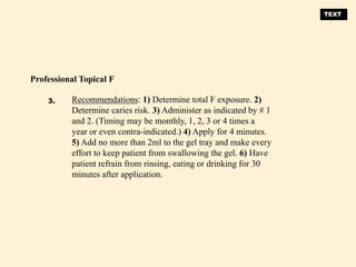 Recommendations: 1) Determine total F exposure. 2)
Determine caries risk. 3) Administer as indicated by # 1
and 2. (Timing may be monthly, 1, 2, 3 or 4 times a
year or even contra-indicated.) 4) Apply for 4 minutes.
5) Add no more than 2ml to the gel tray and make every
effort to keep patient from swallowing the gel. 6) Have
patient refrain from rinsing, eating or drinking for 30
minutes after application.
Professional Topical F
3.
TEXT
 
