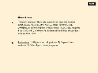 Home Rinses
Products and use: These are available as over-the-counter
(OTC) daily rinses (0.05% NaF, 230ppm F; 0.02% NaF,
200ppm), or as prescription weekly rinses (0.2% NaF, 910ppm
F or 0.4% SnF2, 970ppm F). Patients should rinse 1x/day for 1
minute with 10ml.
Indications: 1) High caries risk patients. 2) Exposed root
surfaces. 3) School prevention programs.
1.
2.
TEXT
 