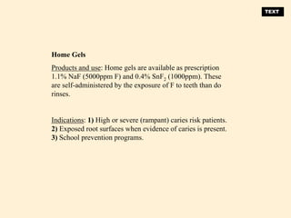 Home Gels
Products and use: Home gels are available as prescription
1.1% NaF (5000ppm F) and 0.4% SnF2 (1000ppm). These
are self-administered by the exposure of F to teeth than do
rinses.
Indications: 1) High or severe (rampant) caries risk patients.
2) Exposed root surfaces when evidence of caries is present.
3) School prevention programs.
TEXT
 