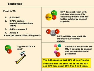 DENTIFRICE
1. 0.2% NaF
2. 0.76% sodium
monofluorophosphate
(MFP)
3. 0.4% stannous F
4. Amine F
1 gram of TP = 1
mg F
Na
FPO4
MFP does not react with
calcium abrasives (F is
covalently bound) and has
better uptake by enamel
crystals.
Na
F
The ADA requires that 60% of free F ion be
available over the shelf life of the TP. NaF
and MFP lose about 20% free F in 2 years.
F salt (all reach 1000-1500 ppm F)
F salt in TP:
F
Sn
F
SnF2 exhibits less shelf life
and may cause dental
staining
F
Amine F is not sold in the
US. It adsorbs to enamel
and has anti-bacterial
properties
 