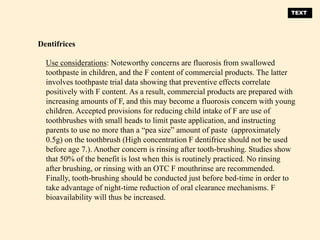 Use considerations: Noteworthy concerns are fluorosis from swallowed
toothpaste in children, and the F content of commercial products. The latter
involves toothpaste trial data showing that preventive effects correlate
positively with F content. As a result, commercial products are prepared with
increasing amounts of F, and this may become a fluorosis concern with young
children. Accepted provisions for reducing child intake of F are use of
toothbrushes with small heads to limit paste application, and instructing
parents to use no more than a “pea size” amount of paste (approximately
0.5g) on the toothbrush (High concentration F dentifrice should not be used
before age 7.). Another concern is rinsing after tooth-brushing. Studies show
that 50% of the benefit is lost when this is routinely practiced. No rinsing
after brushing, or rinsing with an OTC F mouthrinse are recommended.
Finally, tooth-brushing should be conducted just before bed-time in order to
take advantage of night-time reduction of oral clearance mechanisms. F
bioavailability will thus be increased.
Dentifrices
TEXT
 