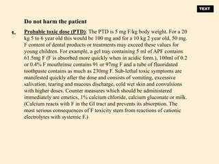 Do not harm the patient
Probable toxic dose (PTD): The PTD is 5 mg F/kg body weight. For a 20
kg 5 to 6 year old this would be 100 mg and for a 10 kg 2 year old, 50 mg.
F content of dental products or treatments may exceed these values for
young children. For example, a gel tray containing 5 ml of APF contains
61.5mg F (F is absorbed more quickly when in acidic form.), 100ml of 0.2
or 0.4% F mouthrinse contains 91 or 97mg F and a tube of fluoridated
toothpaste contains as much as 230mg F. Sub-lethal toxic symptoms are
manifested quickly after the dose and consists of vomiting, excessive
salivation, tearing and mucous discharge, cold wet skin and convulsions
with higher doses. Counter measures which should be administered
immediately are emetics, 1% calcium chloride, calcium gluconate or milk.
(Calcium reacts with F in the GI tract and prevents its absorption. The
most serious consequences of F toxicity stem from reactions of cationic
electrolytes with systemic F.)
1.
TEXT
 
