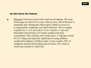 Fluorosis: Fluorosis occurs when teeth are developing. The most
critical ages are from 0 to 6 years. After 8 years, risk of fluorosis is
essentially past. During the critical ages F intake in excess of
0.1mg/kg body weight/day can lead to fluorosis. This is roughly
1mg/day for a 1 to 2 year old or 1.5 to 2 mg for a 5 year old.
Remember that all forms of F intake comprise the daily
consumption. This includes water intake (up to 1.5mg/day), foods
(0.3 to 1.0mg) and especially significant in young children,
swallowed toothpaste. Children under 2 years swallow 50% of
toothpaste during tooth brushing and at 5years, 25%, both of
which may amount to 1mg F/day.
Do Not Harm the Patient
2.
TEXT
 