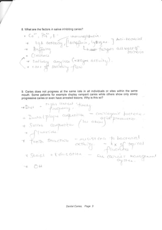 L What are the factors in saliva inhibiting caries?
n Co'o , T&;- i F -
--<
r,rt',t*ng(eb"cLrun" .
-{
^1l
A an;a"$,[.*ty,,'i^ ,ll*"',1* I
+'
3.ff"t
" L+' **'- Jar.ys
+ ( 't Ec.fqnt-s
a * !*t iuc,'21
"-,X(csp
C^*o?* acflr;t-X) '
 r rcLr€
S sardfury jcc-
Aruti.' [-relcterib-(
o-t{ tos-U f
hact&-,r.i
9. Caries does not progress at the same rate in all individuals or sites within the same
mouth. Some patients for example display rampant caries while others show only slowly
progressive caries or even have arrested lesions. Why is this so?
"t .$c,aat + t clu Q c'triorr c"*e 'Cor*-.*, lncryrci:
Og st<-,a- .
i-
c{-l
*r( --l( .-t-")*r'1 <-(r '
n.)
c-i--- ^.jh.*r, nr{c -t" 'ltc"cre-n'{l-t
x'€"f^ c11"L-1^'Tuslo * *541*r-$ist r3-:
rre ji* t'lli - it K o']. 'FcT'r,'ro"l
() .-{-tr.o.(}-* I
Dental Caries, Page 3
 