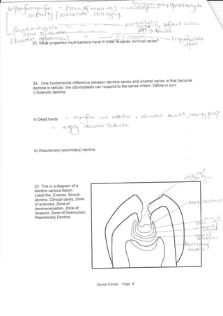 (' t-r*'&1, ffif;m),""., n".tli" n""#**i;ffi;;;;;7-- i i
24. Onefundamental difference between dentine caries and enamel caries is that because
dentine is cellular, the odontoblasts can respond to the caries irritant' Define in turn:
i) Sclerotic dentine
cc"'Lb rYii) Dead tracts
iii) Reactionary (secondary) dentine
25. This is a diagram of a
dentine carious lesion.
Label the: Enamel, Sound
dentine, Clinical cavitY, Zone
of sclerosis, Zone of
demineralisation, Zone of
invasion, Zone of Destruction,
Reactionary Dentine.
' ;*i
(.lrfci*,r)
'cj;51<.cft;
Dentat Caries, Page 9
 