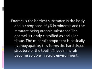 Enamel is the hardest substance in the body
and is composed of 96 % minerals and the
remnant being organic substance.The
e...