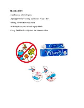 PREVENTION
-Maintenance of oral hygiene
-Age appropriate brushing techniques, twice a day.
-Rinsing mouth after every meal
-Avoiding sticky and refined sugary foods
-Using fluoridated toothpastes and mouth washes.
 