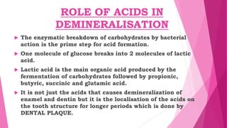 ROLE OF ACIDS IN
DEMINERALISATION
 The enzymatic breakdown of carbohydrates by bacterial
action is the prime step for acid formation.
 One molecule of glucose breaks into 2 molecules of lactic
acid.
 Lactic acid is the main organic acid produced by the
fermentation of carbohydrates followed by propionic,
butyric, succinic and glutamic acid.
 It is not just the acids that causes demineralization of
enamel and dentin but it is the localisation of the acids on
the tooth structure for longer periods which is done by
DENTAL PLAQUE.
 